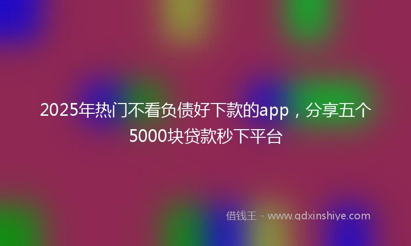 2025年热门不看负债好下款的app，分享五个5000块贷款秒下平台