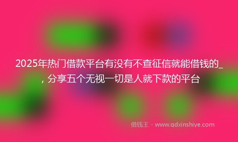 2025年热门借款平台有没有不查征信就能借钱的_，分享五个无视一切是人就下款的平台