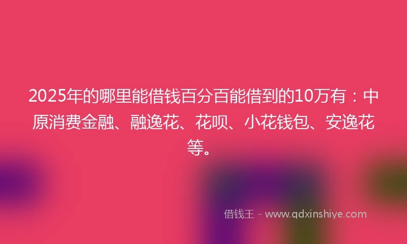 2025年的哪里能借钱百分百能借到的10万有：中原消费金融、融逸花、花呗、小花钱包、安逸花等。