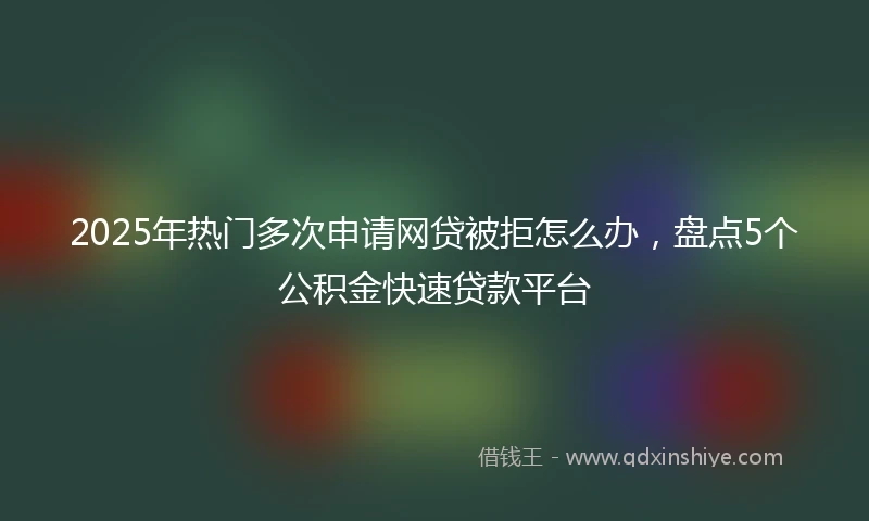 2025年热门多次申请网贷被拒怎么办，盘点5个公积金快速贷款平台