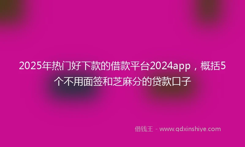 2025年热门好下款的借款平台2024app，概括5个不用面签和芝麻分的贷款口子
