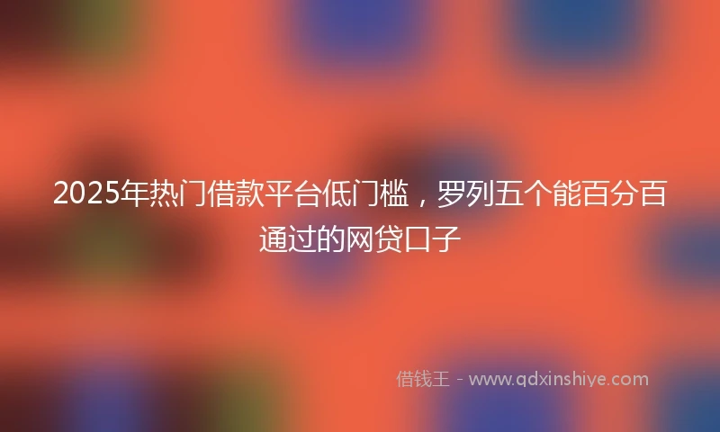 2025年热门借款平台低门槛，罗列五个能百分百通过的网贷口子