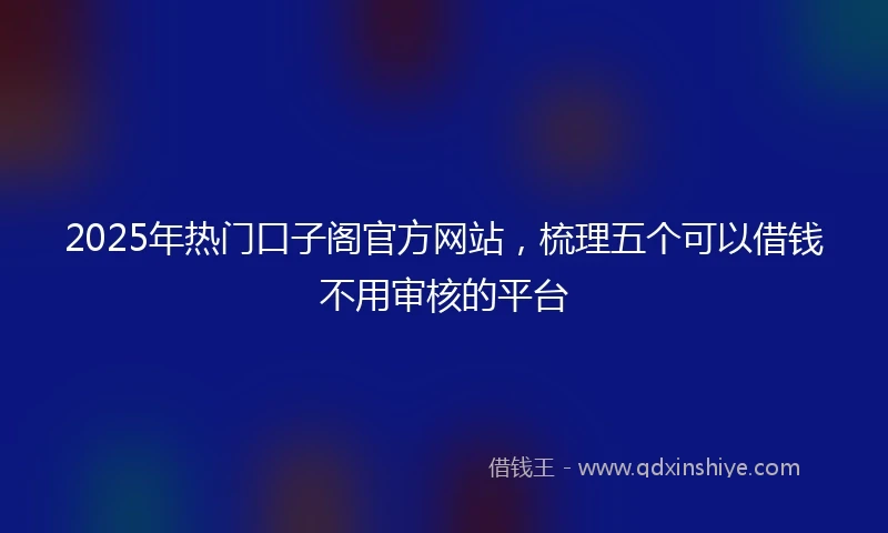 2025年热门口子阁官方网站,梳理五个可以借钱不用审核的平台