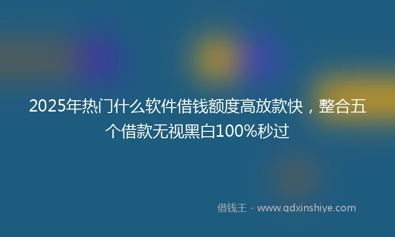 2025年热门什么软件借钱额度高放款快，整合五个借款无视黑白100%秒过