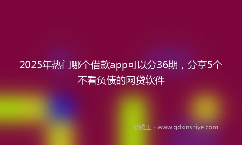2025年热门哪个借款app可以分36期，分享5个不看负债的网贷软件
