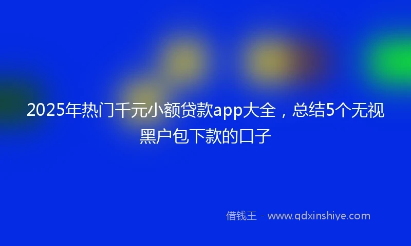 2025年热门千元小额贷款app大全，总结5个无视黑户包下款的口子