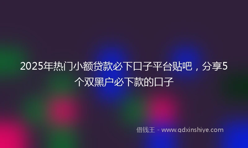 2025年热门小额贷款必下口子平台贴吧，分享5个双黑户必下款的口子