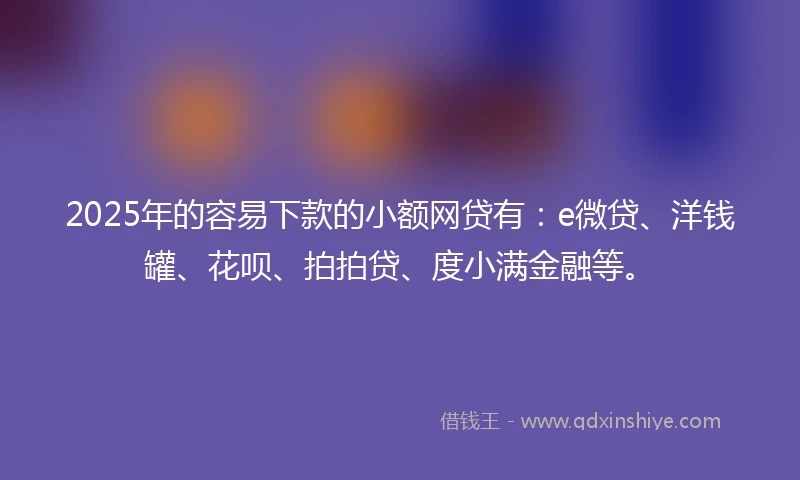2025年的容易下款的小额网贷有：e微贷、洋钱罐、花呗、拍拍贷、度小满金融等。