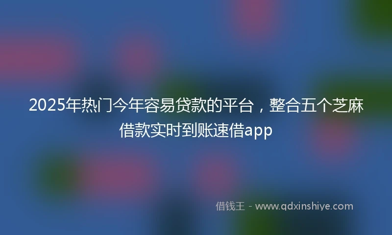 2025年热门今年容易贷款的平台，整合五个芝麻借款实时到账速借app