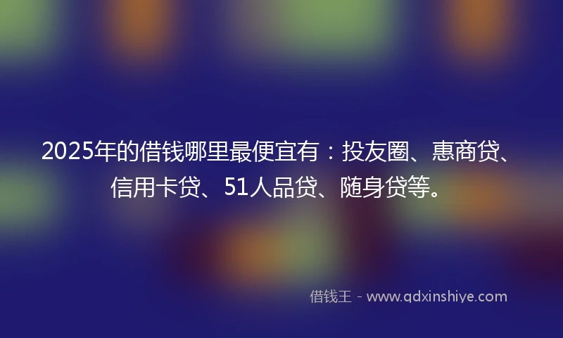 2025年的借钱哪里最便宜有：投友圈、惠商贷、信用卡贷、51人品贷、随身贷等。