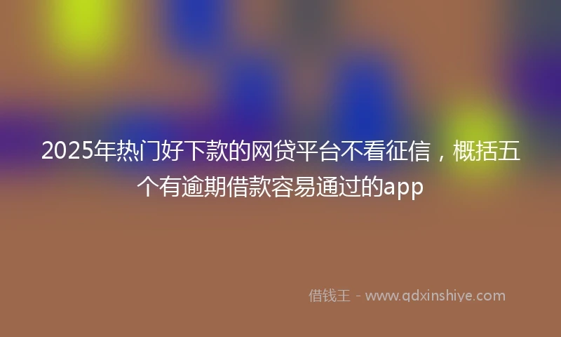 2025年热门好下款的网贷平台不看征信，概括五个有逾期借款容易通过的app