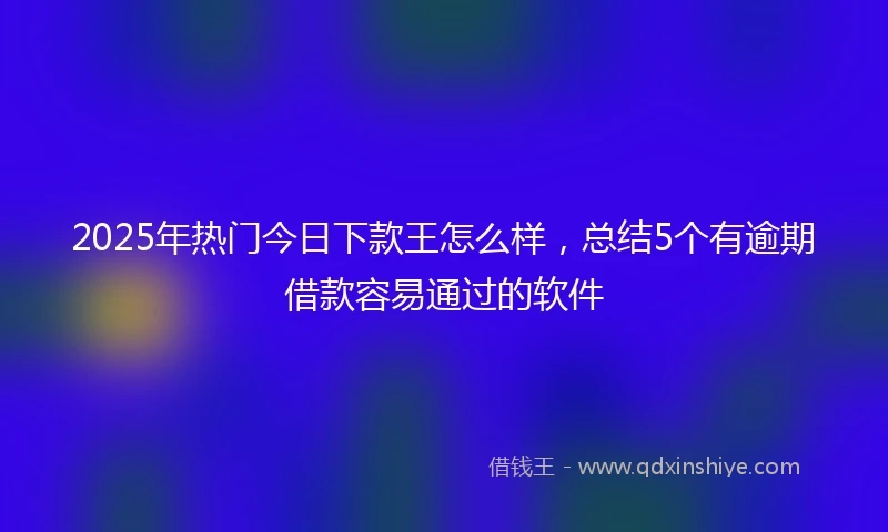 2025年热门今日下款王怎么样，总结5个有逾期借款容易通过的软件