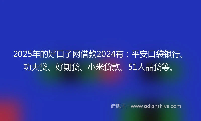 2025年的好口子网借款2024有：平安口袋银行、功夫贷、好期贷、小米贷款、51人品贷等。
