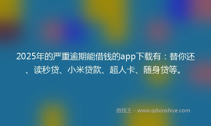 2025年的严重逾期能借钱的app下载有：替你还、读秒贷、小米贷款、超人卡、随身贷等。