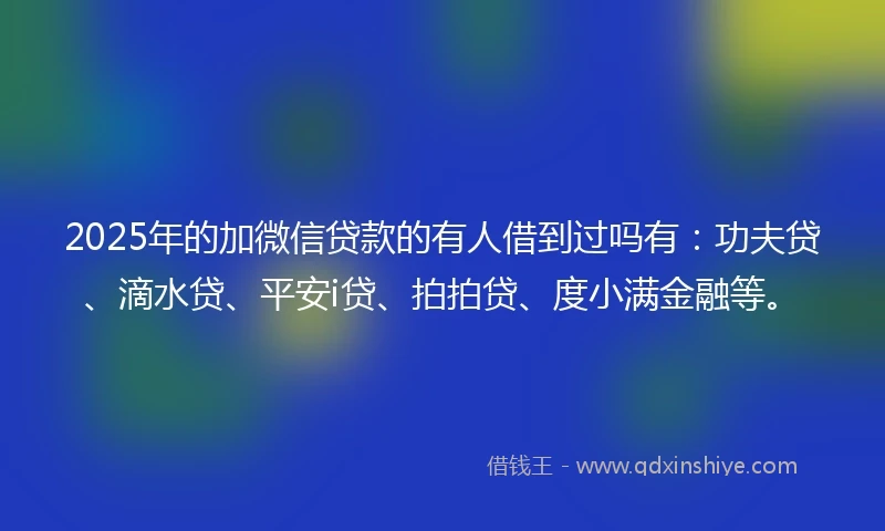 2025年的加微信贷款的有人借到过吗有：功夫贷、滴水贷、平安i贷、拍拍贷、度小满金融等。