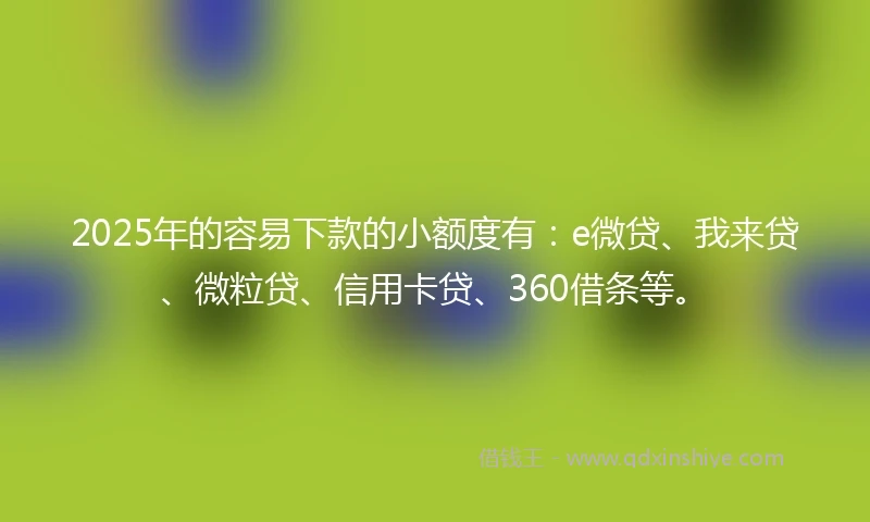 2025年的容易下款的小额度有：e微贷、我来贷、微粒贷、信用卡贷、360借条等。