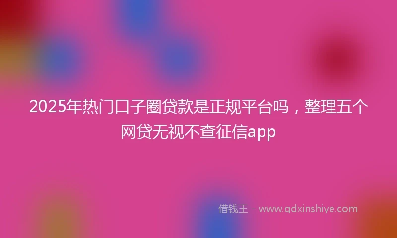 2025年热门口子圈贷款是正规平台吗，整理五个网贷无视不查征信app