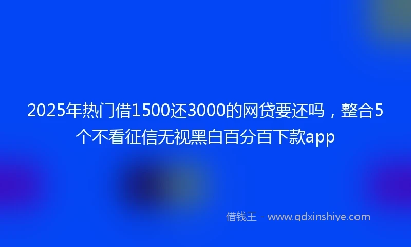 2025年热门借1500还3000的网贷要还吗，整合5个不看征信无视黑白百分百下款app