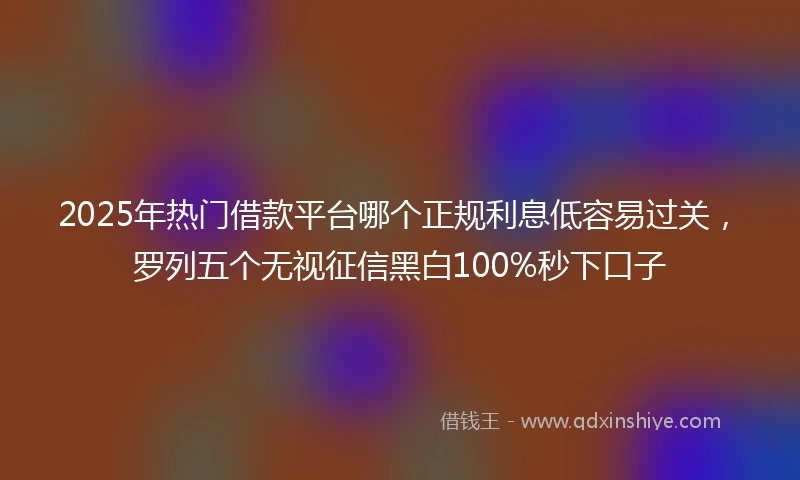 2025年热门借款平台哪个正规利息低容易过关，罗列五个无视征信黑白100%秒下口子