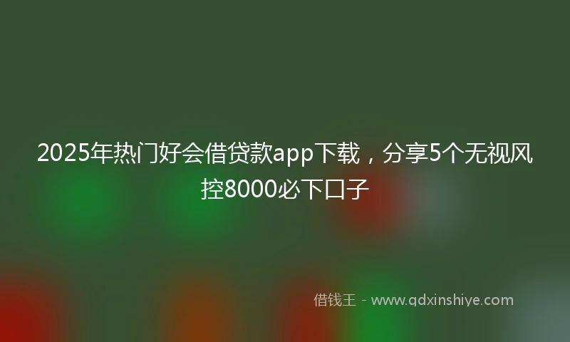 2025年热门好会借贷款app下载，分享5个无视风控8000必下口子