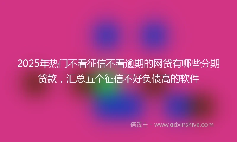 2025年热门不看征信不看逾期的网贷有哪些分期贷款，汇总五个征信不好负债高的软件