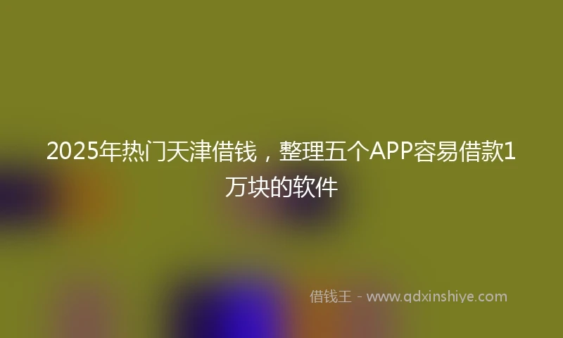 2025年热门天津借钱，整理五个APP容易借款1万块的软件