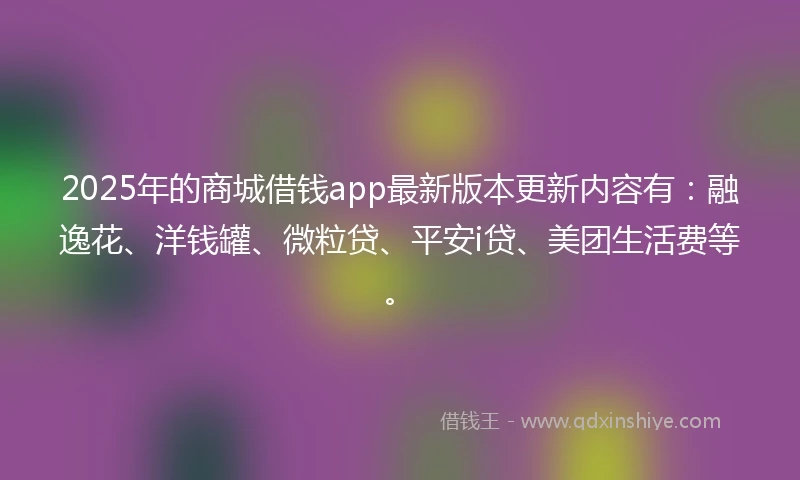 2025年的商城借钱app最新版本更新内容有：融逸花、洋钱罐、微粒贷、平安i贷、美团生活费等。