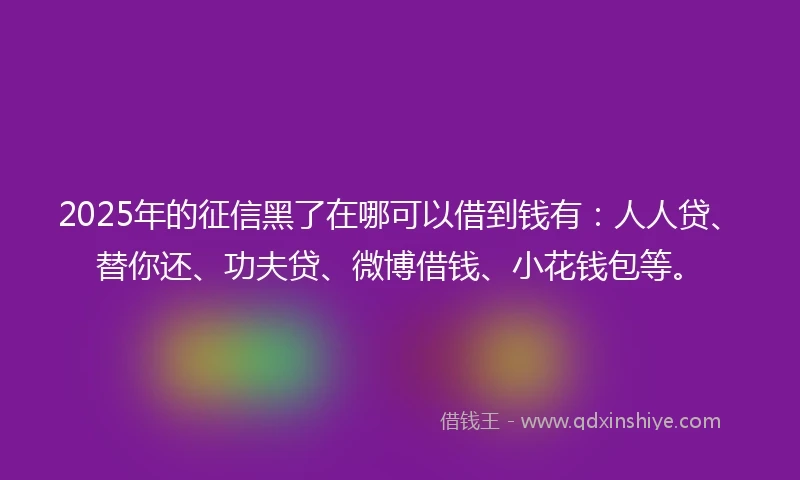 2025年的征信黑了在哪可以借到钱有：人人贷、替你还、功夫贷、微博借钱、小花钱包等。