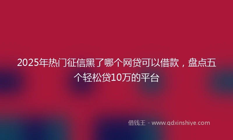 2025年热门征信黑了哪个网贷可以借款，盘点五个轻松贷10万的平台