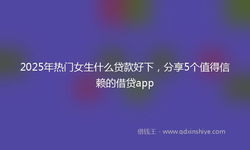 2025年热门女生什么贷款好下，分享5个值得信赖的借贷app