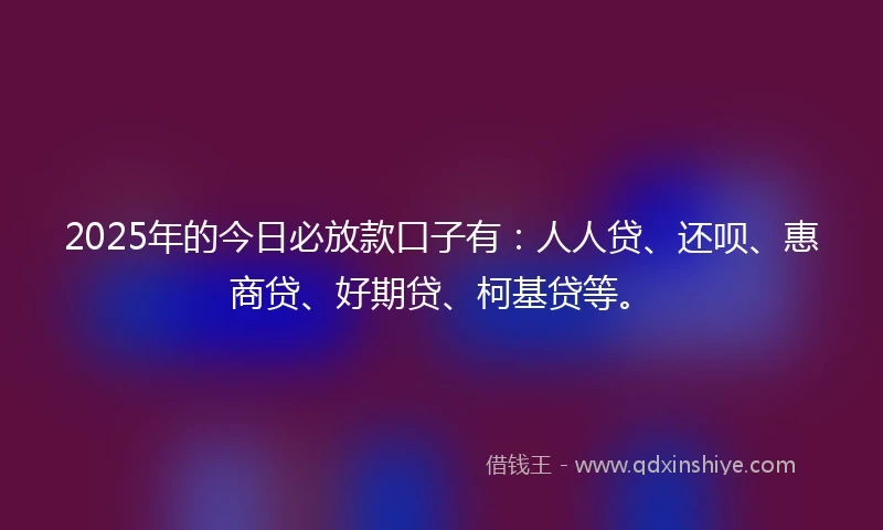 2025年的今日必放款口子有：人人贷、还呗、惠商贷、好期贷、柯基贷等。