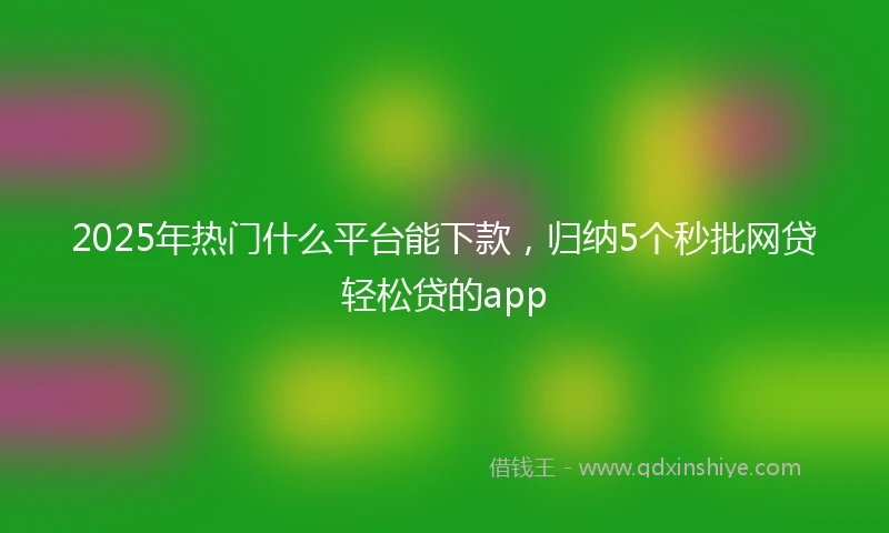 2025年热门什么平台能下款，归纳5个秒批网贷轻松贷的app