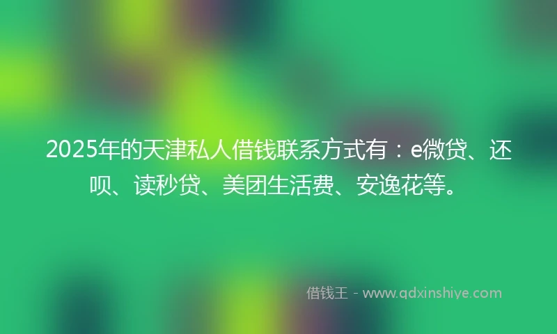 2025年的天津私人借钱联系方式有：e微贷、还呗、读秒贷、美团生活费、安逸花等。