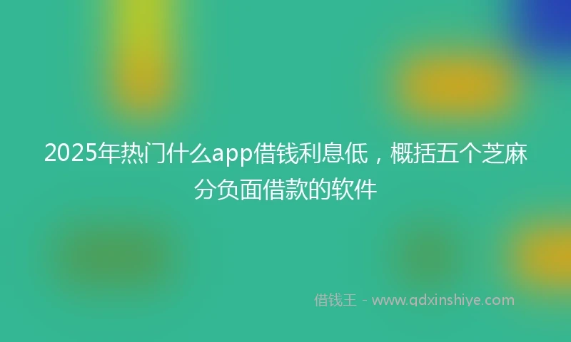 2025年热门什么app借钱利息低，概括五个芝麻分负面借款的软件