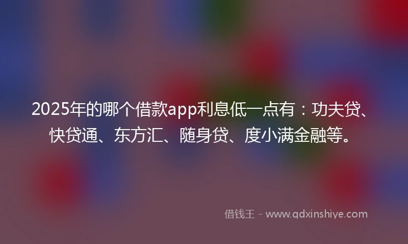 2025年的哪个借款app利息低一点有：功夫贷、快贷通、东方汇、随身贷、度小满金融等。