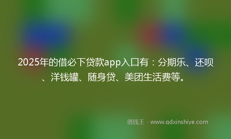 2025年的借必下贷款app入口有：分期乐、还呗、洋钱罐、随身贷、美团生活费等。