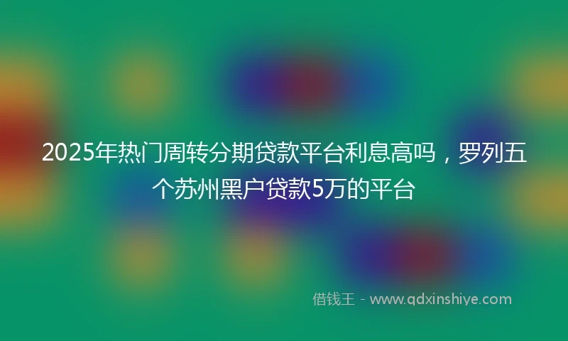 2025年热门周转分期贷款平台利息高吗，罗列五个苏州黑户贷款5万的平台