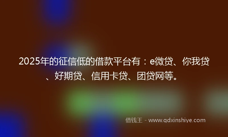 2025年的征信低的借款平台有：e微贷、你我贷、好期贷、信用卡贷、团贷网等。