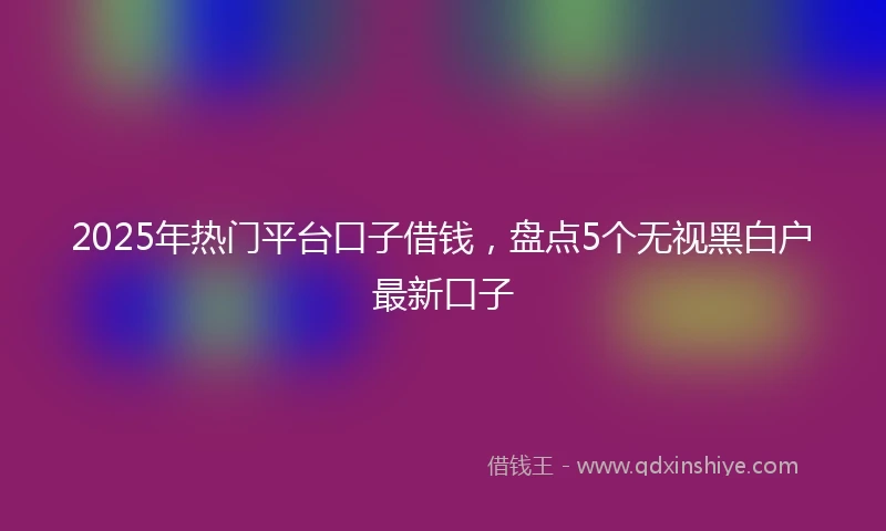 2025年热门平台口子借钱，盘点5个无视黑白户最新口子