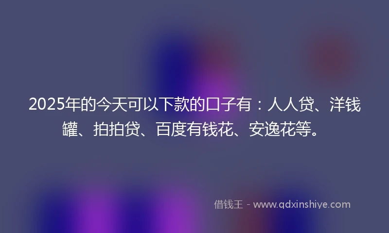 2025年的今天可以下款的口子有：人人贷、洋钱罐、拍拍贷、百度有钱花、安逸花等。