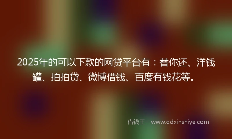 2025年的可以下款的网贷平台有：替你还、洋钱罐、拍拍贷、微博借钱、百度有钱花等。
