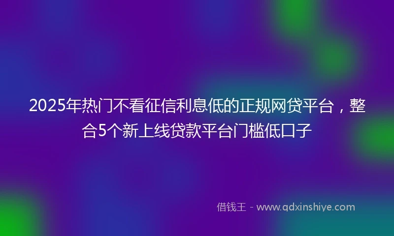 2025年热门不看征信利息低的正规网贷平台，整合5个新上线贷款平台门槛低口子