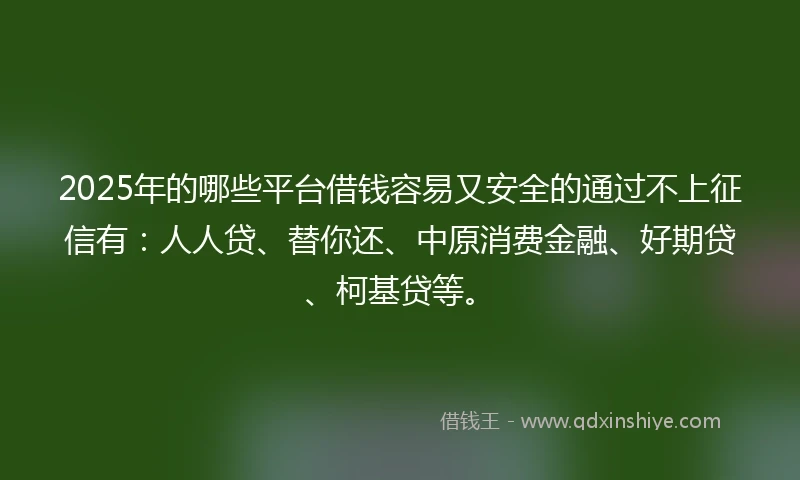 2025年的哪些平台借钱容易又安全的通过不上征信有：人人贷、替你还、中原消费金融、好期贷、柯基贷等。