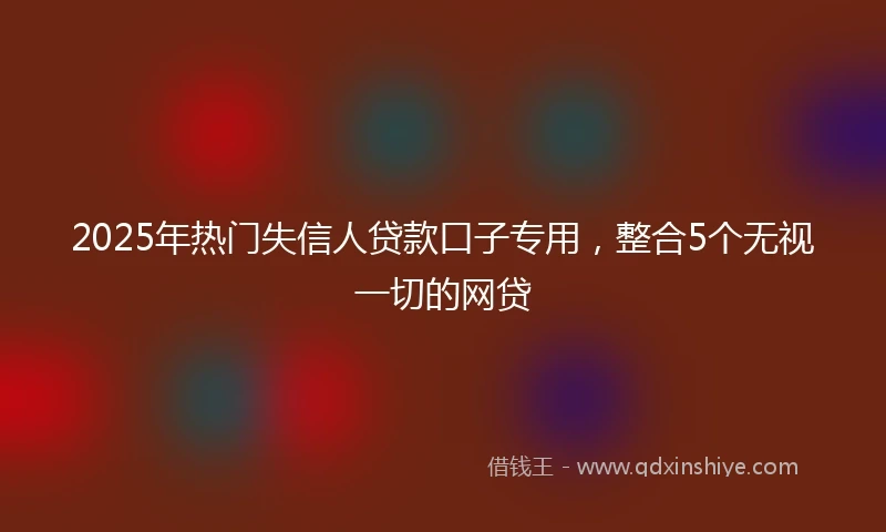 2025年热门失信人贷款口子专用，整合5个无视一切的网贷