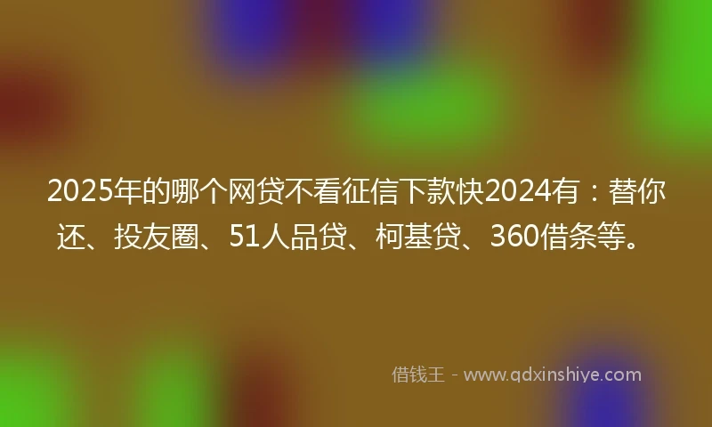 2025年的哪个网贷不看征信下款快2024有：替你还、投友圈、51人品贷、柯基贷、360借条等。