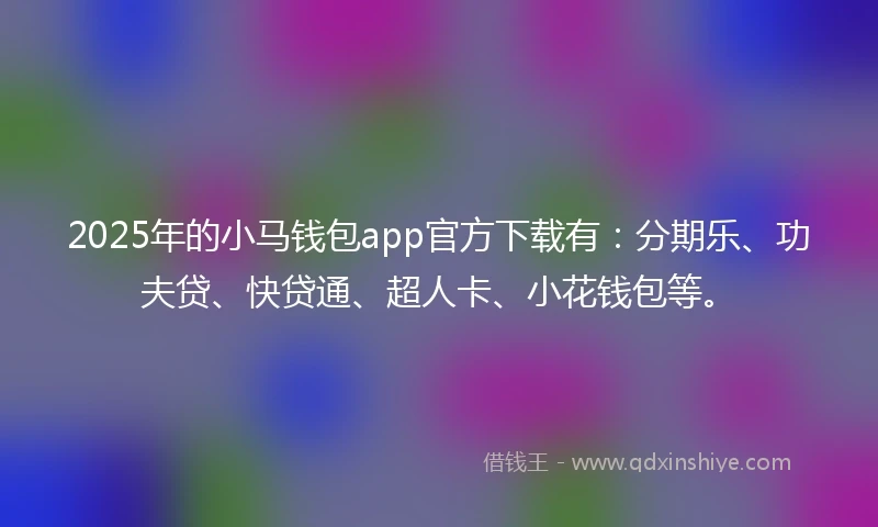 2025年的小马钱包app官方下载有：分期乐、功夫贷、快贷通、超人卡、小花钱包等。