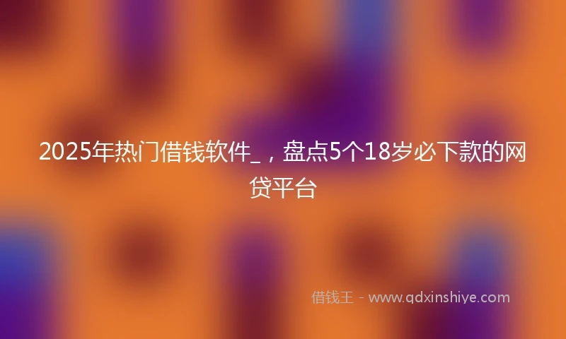 2025年热门借钱软件_，盘点5个18岁必下款的网贷平台