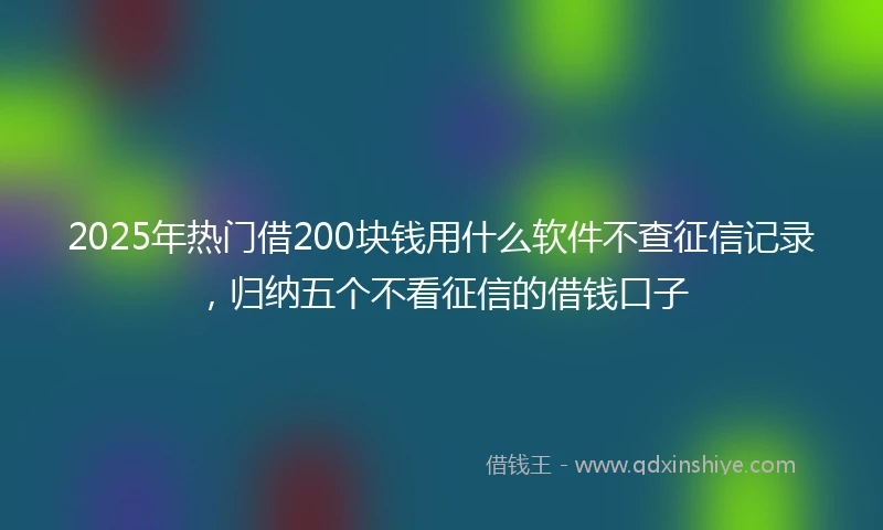 2025年热门借200块钱用什么软件不查征信记录，归纳五个不看征信的借钱口子
