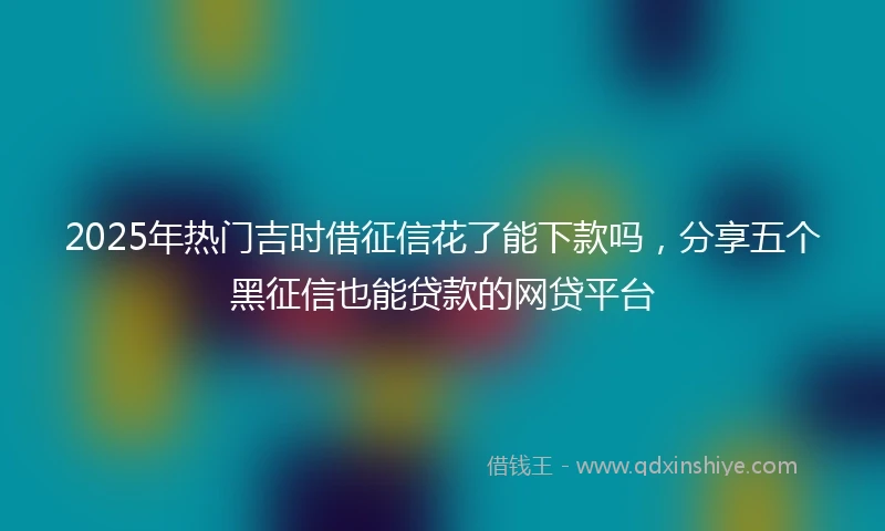 2025年热门吉时借征信花了能下款吗,分享五个黑征信也能贷款的网贷平台
