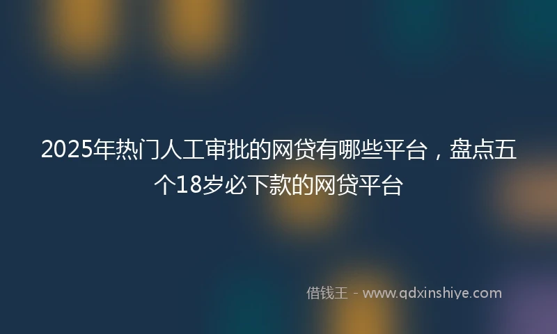 2025年热门人工审批的网贷有哪些平台，盘点五个18岁必下款的网贷平台